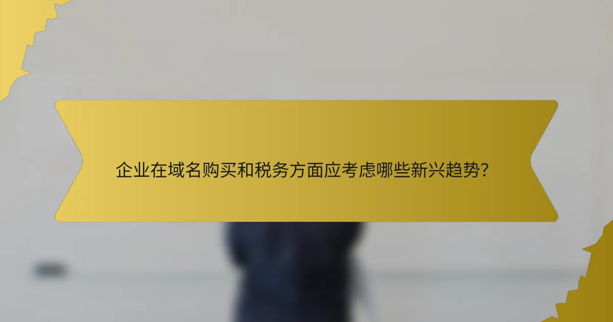企业在域名购买和税务方面应考虑哪些新兴趋势?